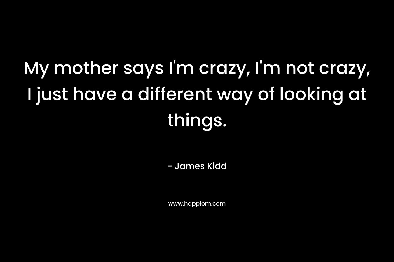 My mother says I’m crazy, I’m not crazy, I just have a different way of looking at things. – James Kidd