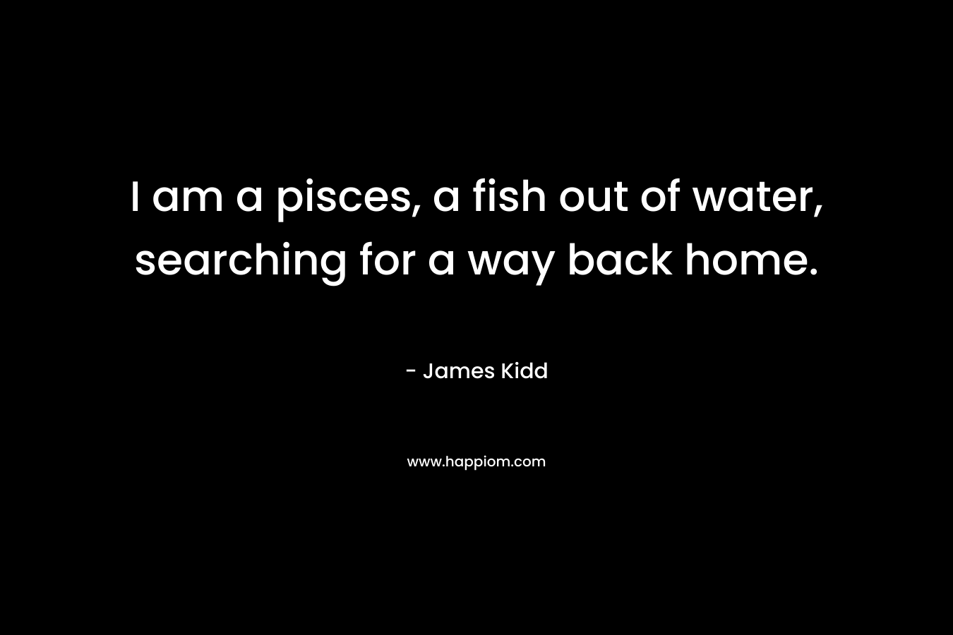 I am a pisces, a fish out of water, searching for a way back home.