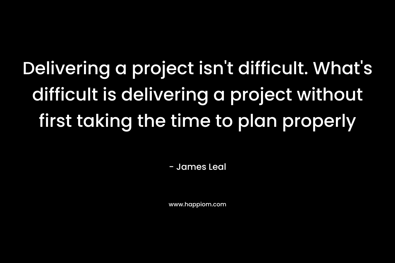 Delivering a project isn’t difficult. What’s difficult is delivering a project without first taking the time to plan properly – James Leal