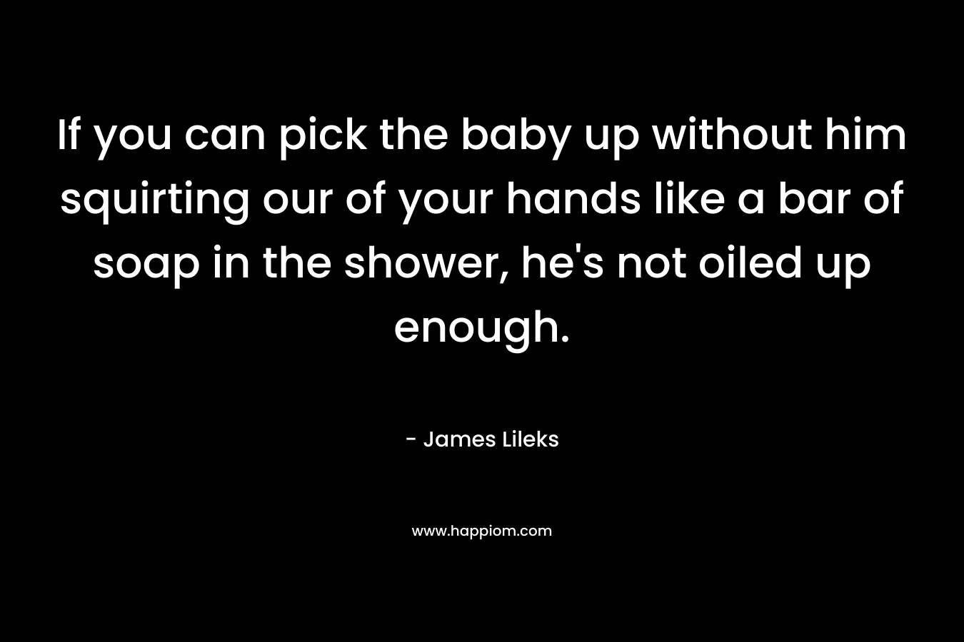 If you can pick the baby up without him squirting our of your hands like a bar of soap in the shower, he's not oiled up enough.