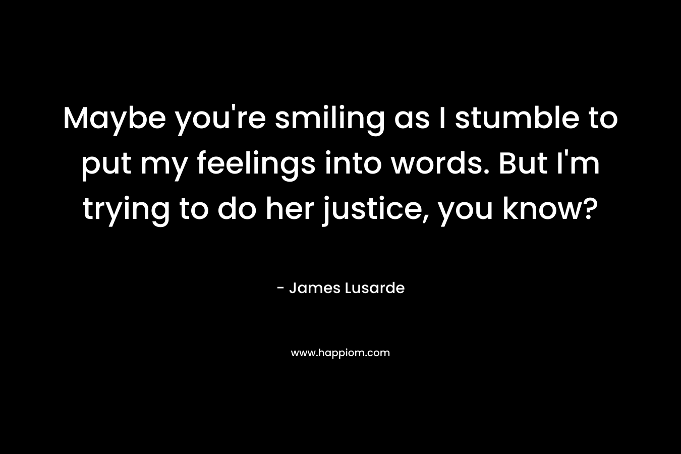 Maybe you’re smiling as I stumble to put my feelings into words. But I’m trying to do her justice, you know? – James Lusarde