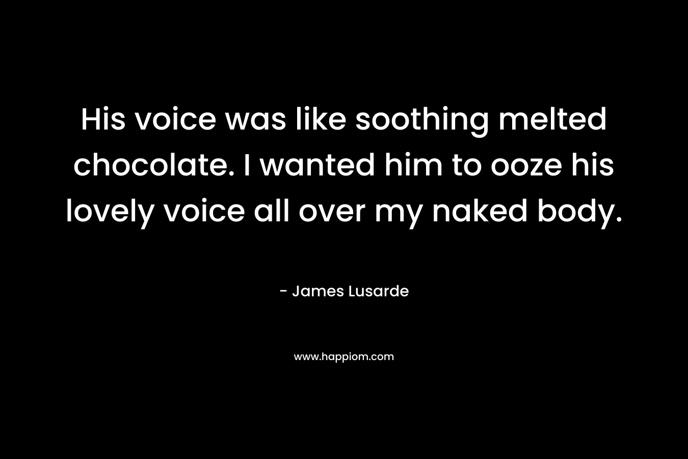 His voice was like soothing melted chocolate. I wanted him to ooze his lovely voice all over my naked body. – James Lusarde