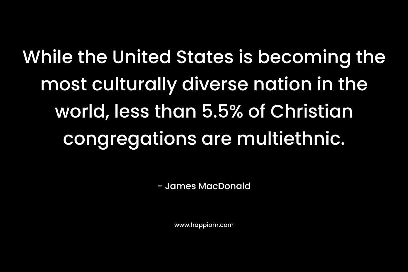 While the United States is becoming the most culturally diverse nation in the world, less than 5.5% of Christian congregations are multiethnic. – James MacDonald