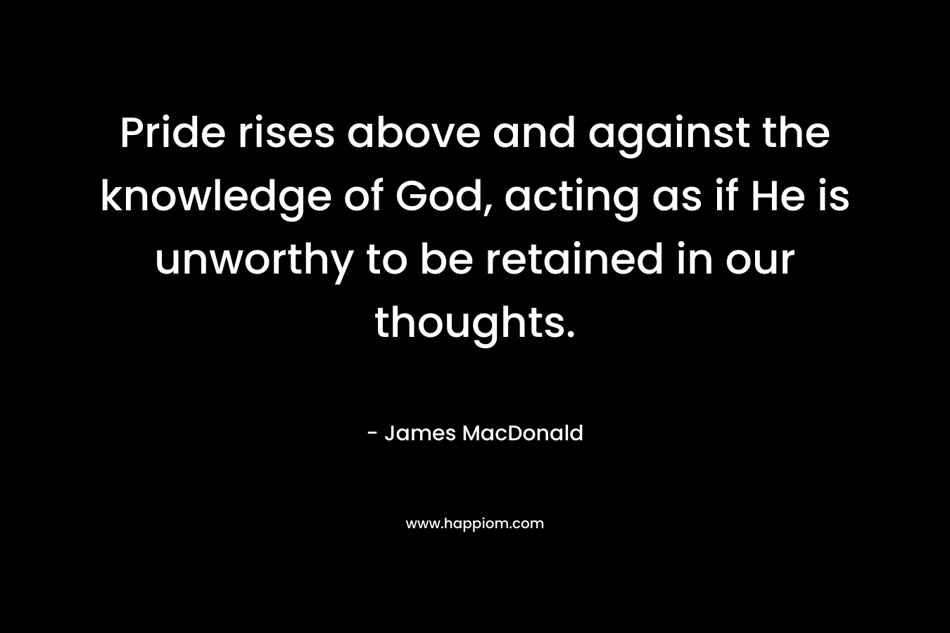 Pride rises above and against the knowledge of God, acting as if He is unworthy to be retained in our thoughts. – James MacDonald