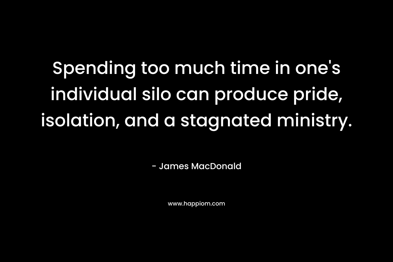 Spending too much time in one’s individual silo can produce pride, isolation, and a stagnated ministry. – James MacDonald