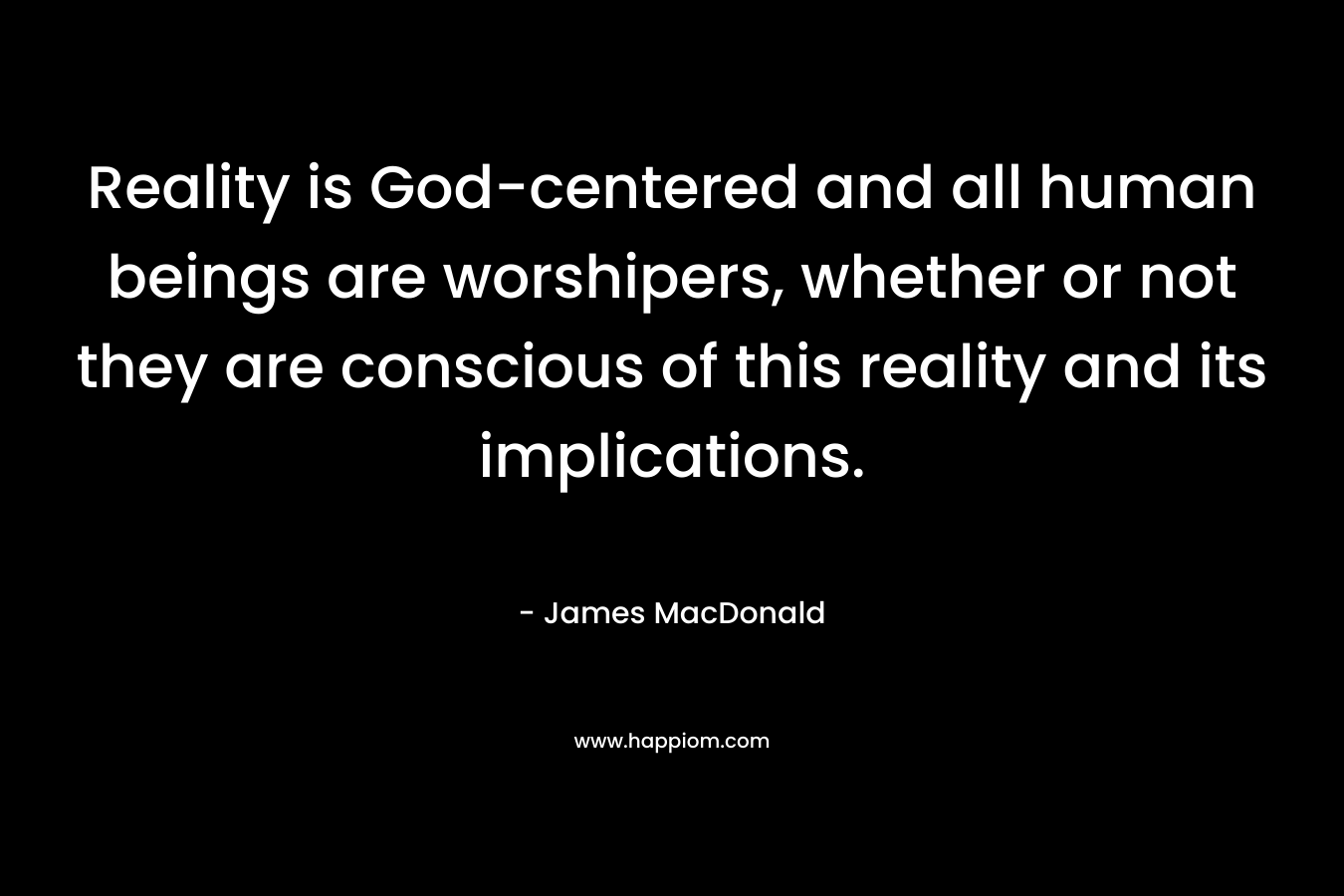 Reality is God-centered and all human beings are worshipers, whether or not they are conscious of this reality and its implications. – James MacDonald