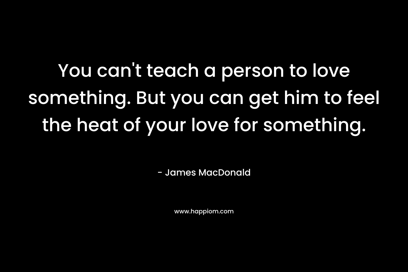 You can't teach a person to love something. But you can get him to feel the heat of your love for something.