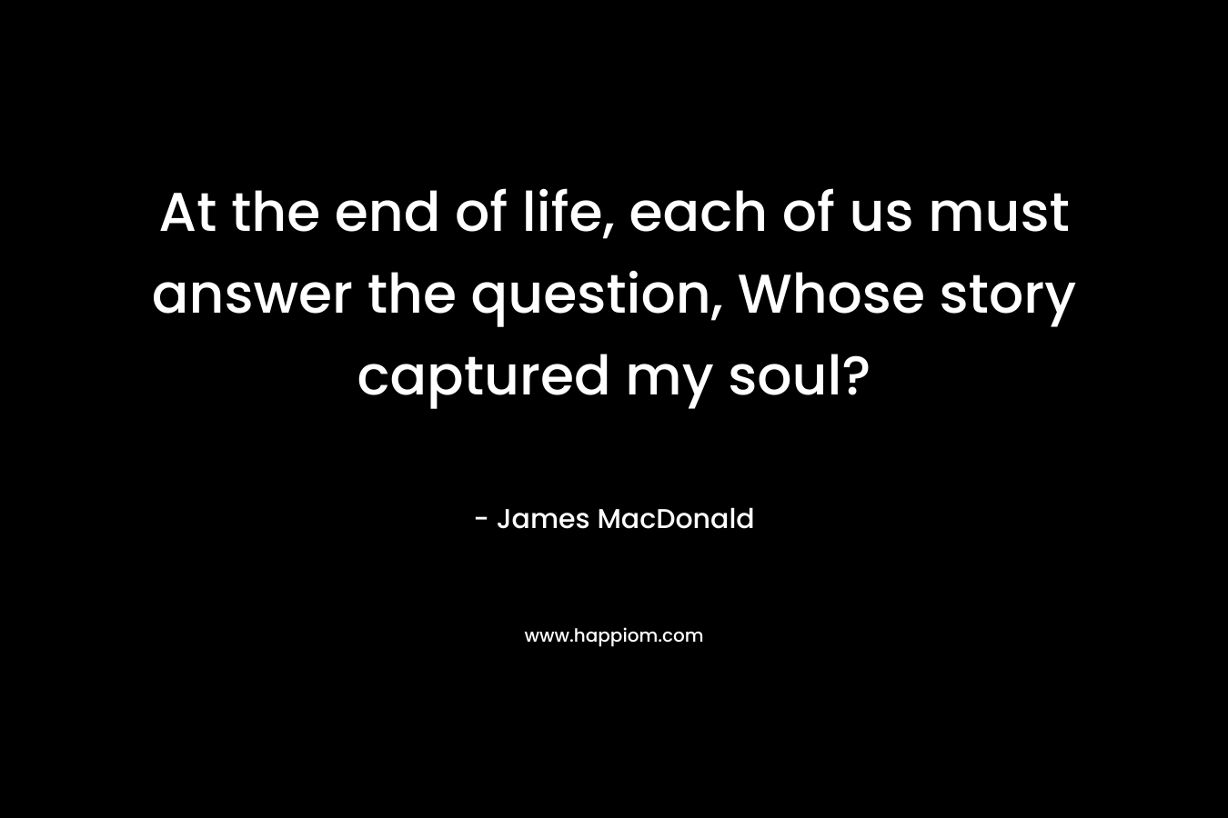 At the end of life, each of us must answer the question, Whose story captured my soul? – James MacDonald