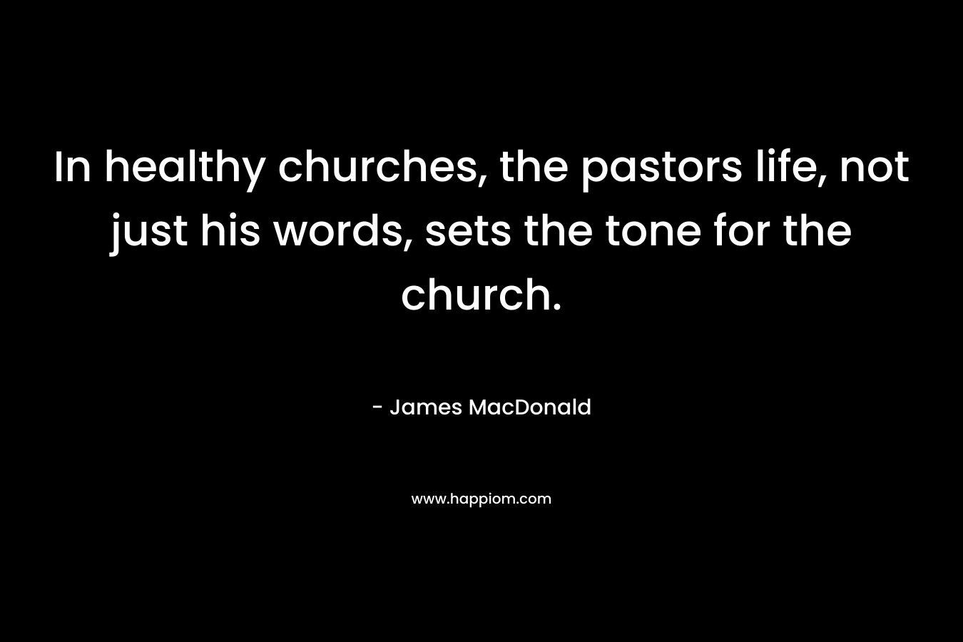 In healthy churches, the pastors life, not just his words, sets the tone for the church. – James MacDonald