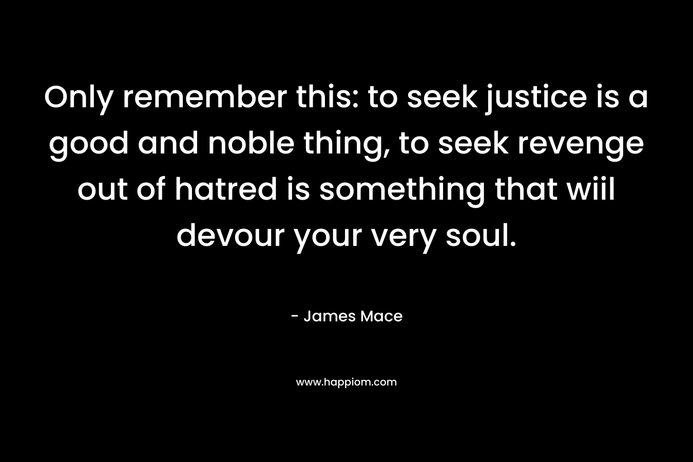 Only remember this: to seek justice is a good and noble thing, to seek revenge out of hatred is something that wiil devour your very soul. – James Mace