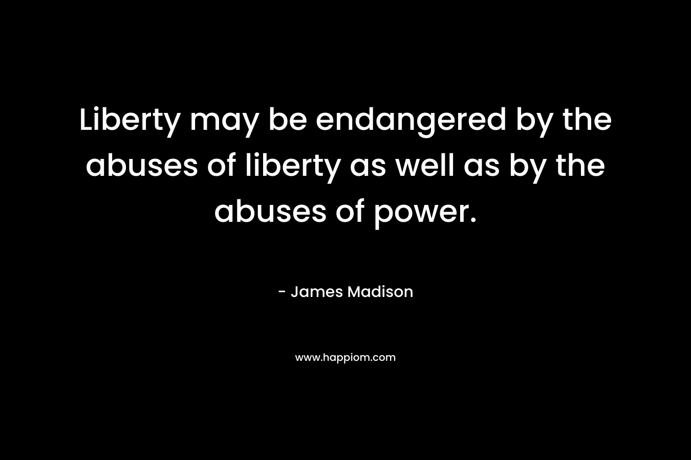 Liberty may be endangered by the abuses of liberty as well as by the abuses of power. – James Madison