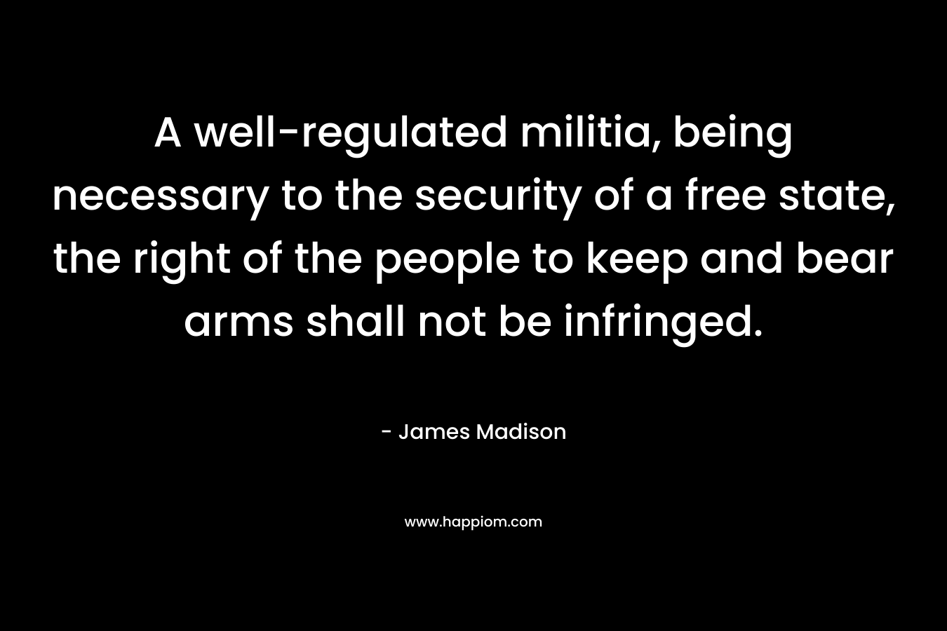 A well-regulated militia, being necessary to the security of a free state, the right of the people to keep and bear arms shall not be infringed. – James Madison