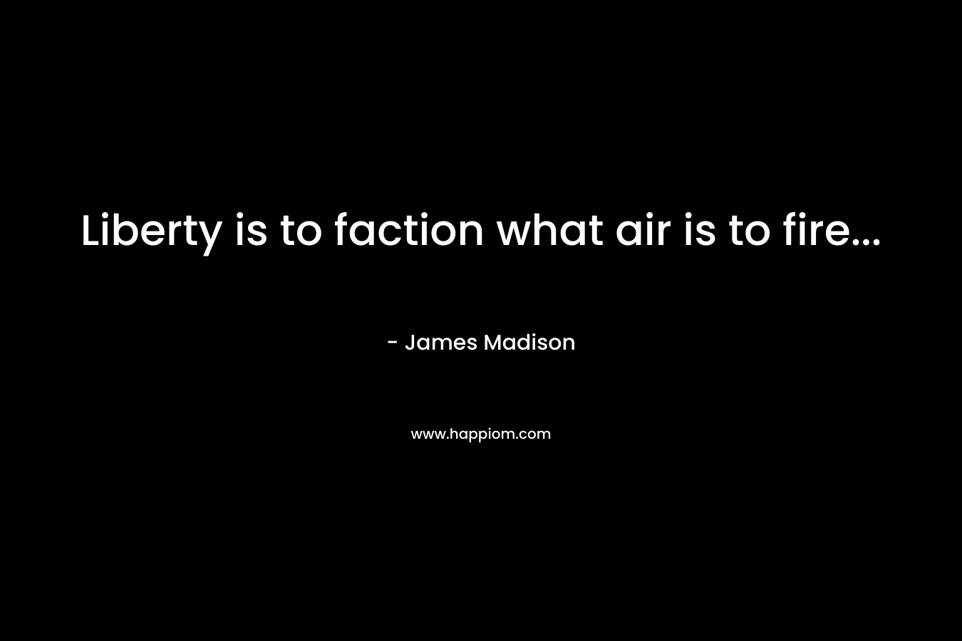 Liberty is to faction what air is to fire… – James Madison