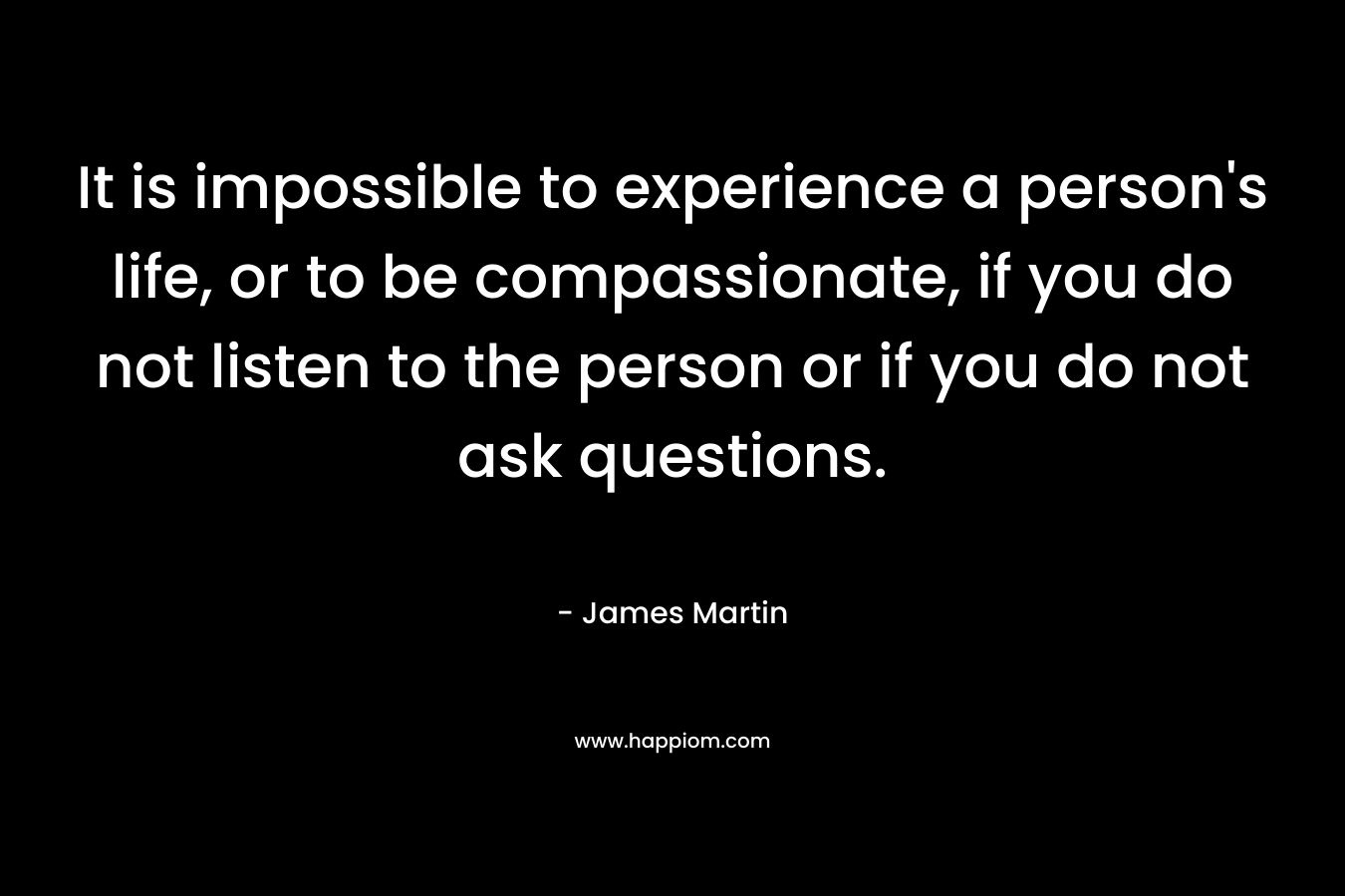 It is impossible to experience a person’s life, or to be compassionate, if you do not listen to the person or if you do not ask questions. – James Martin
