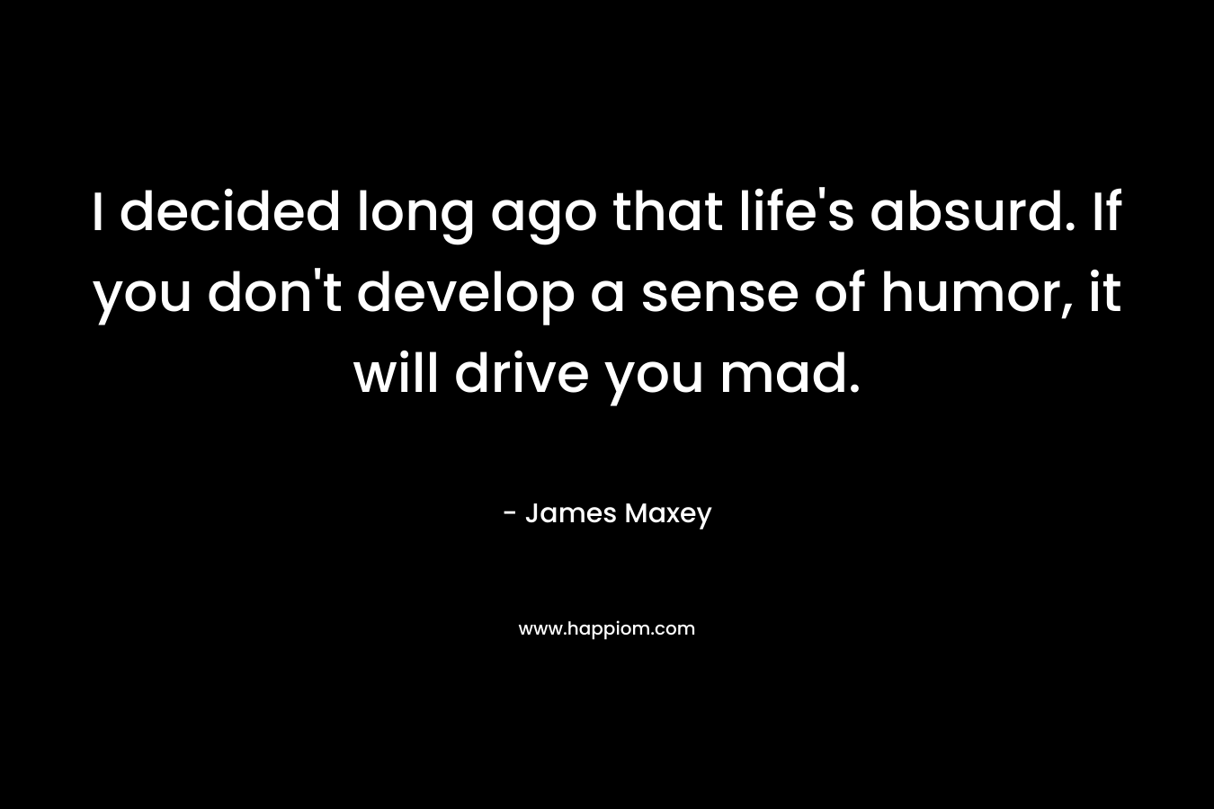 I decided long ago that life's absurd. If you don't develop a sense of humor, it will drive you mad.