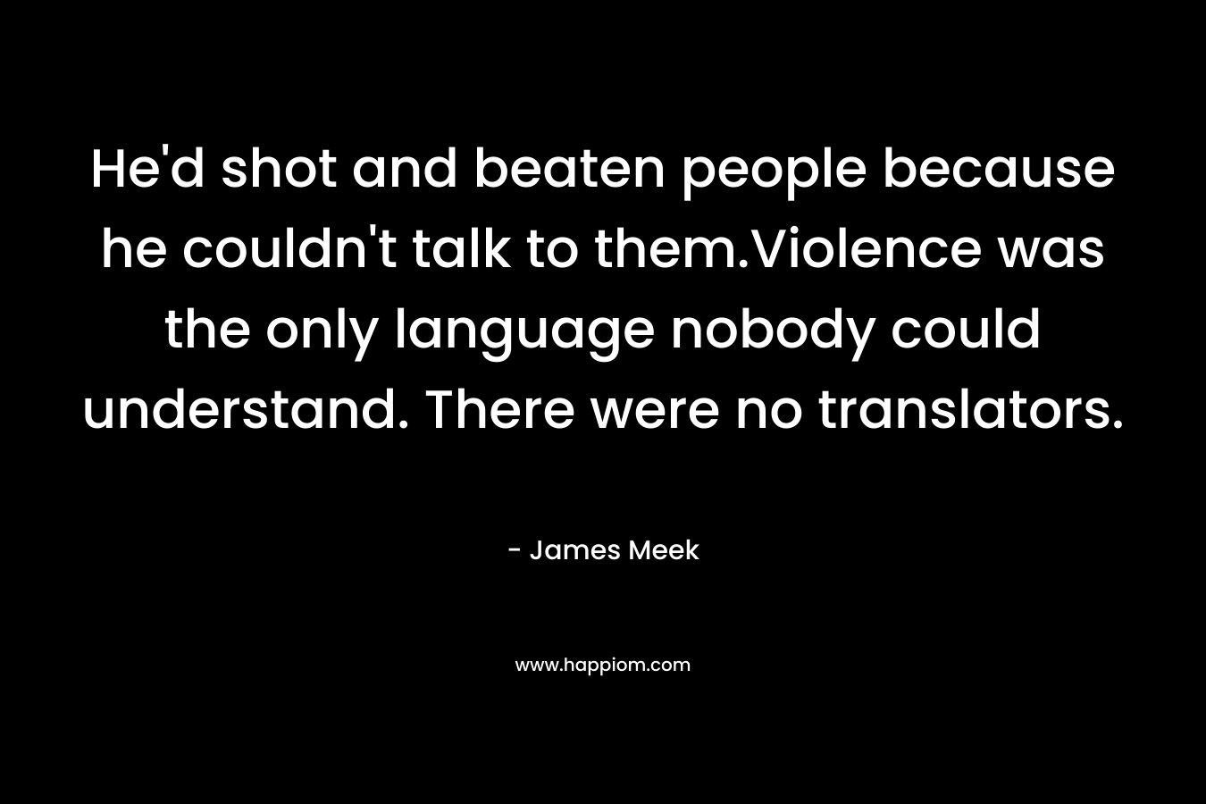 He’d shot and beaten people because he couldn’t talk to them.Violence was the only language nobody could understand. There were no translators. – James Meek