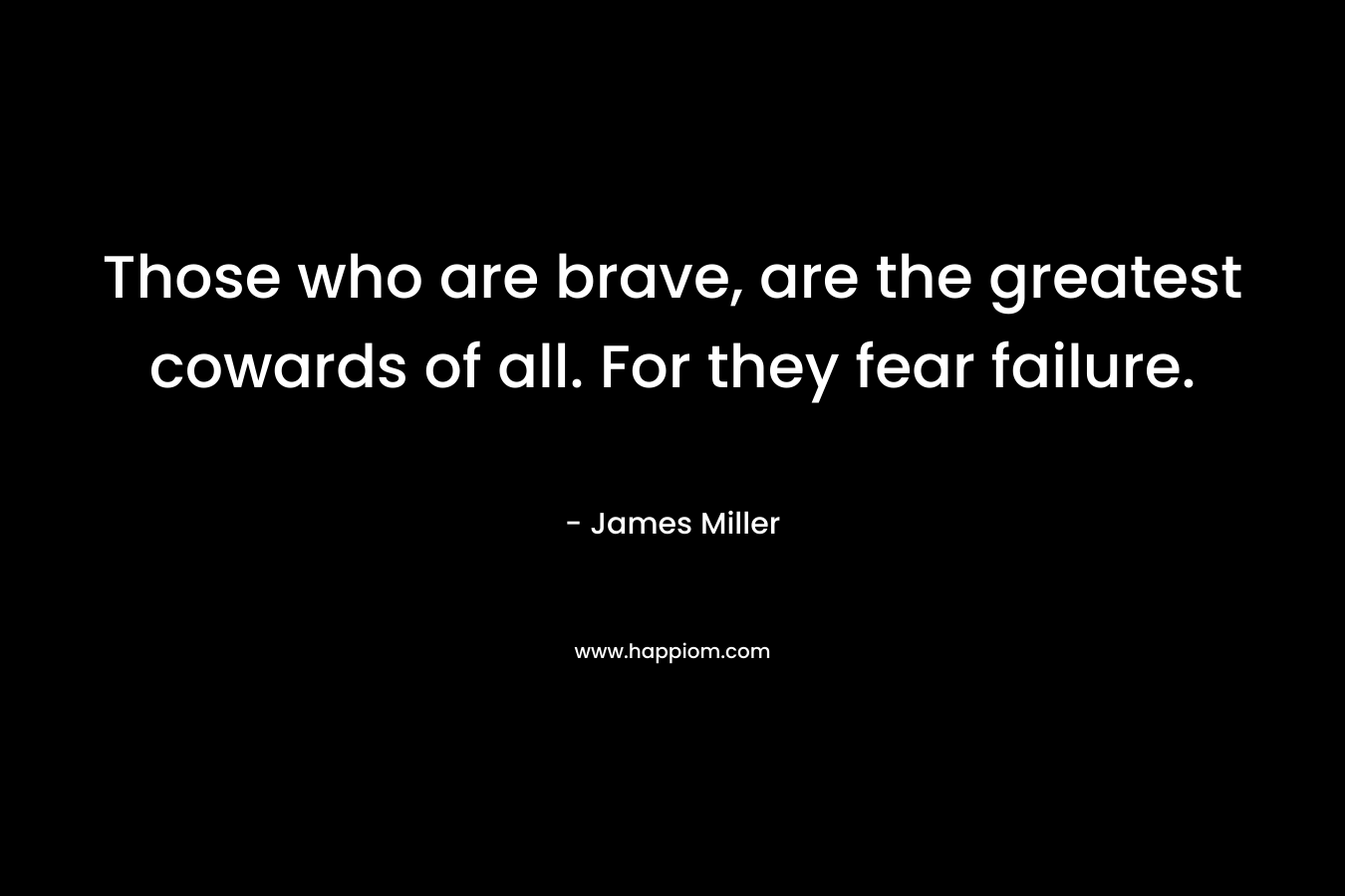 Those who are brave, are the greatest cowards of all. For they fear failure. – James Miller