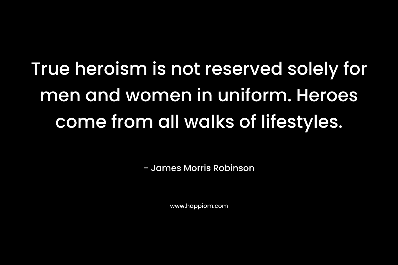 True heroism is not reserved solely for men and women in uniform. Heroes come from all walks of lifestyles. – James Morris Robinson