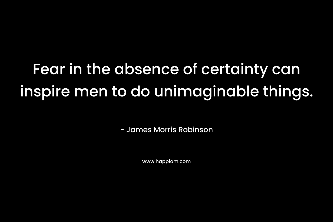Fear in the absence of certainty can inspire men to do unimaginable things. – James Morris Robinson