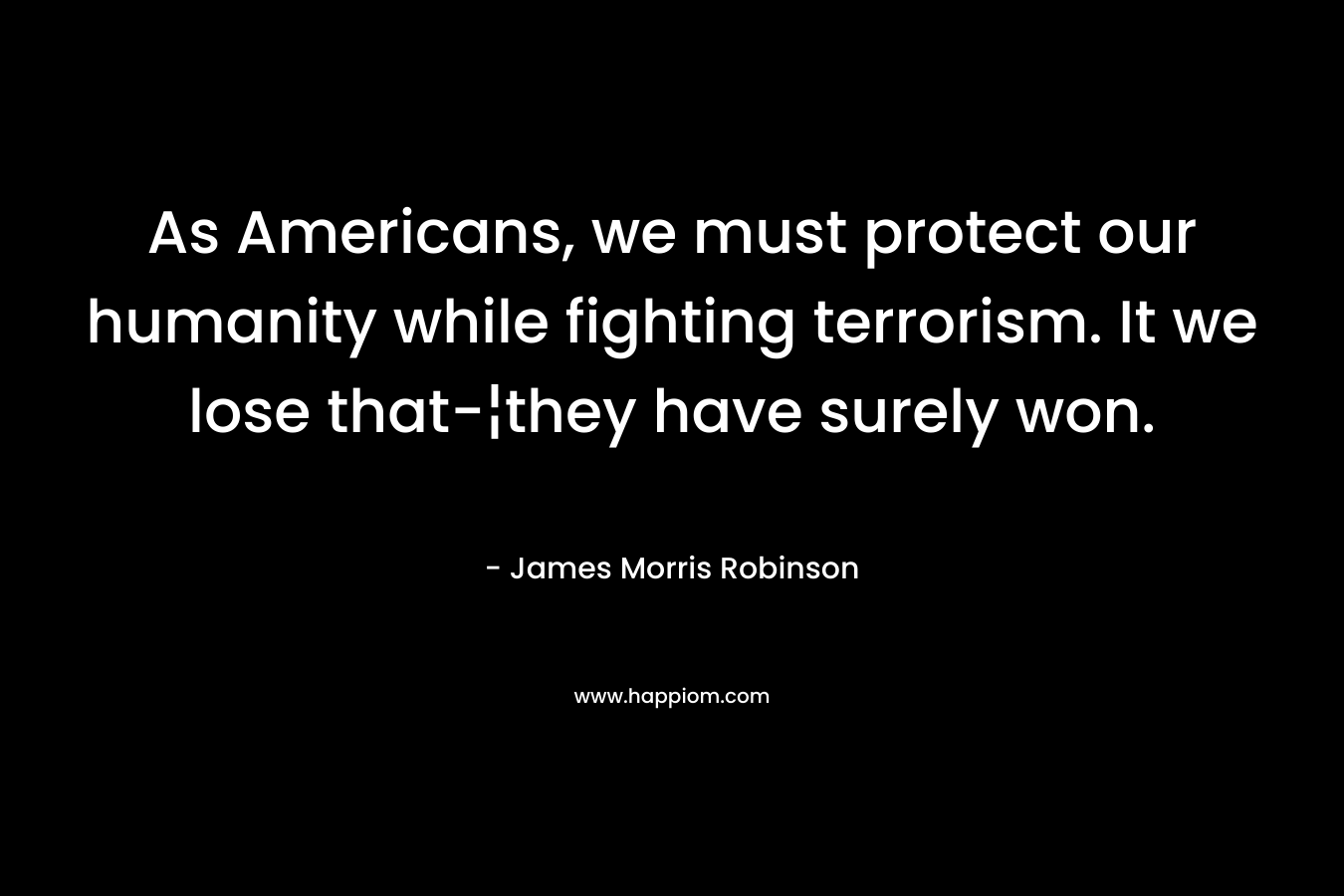 As Americans, we must protect our humanity while fighting terrorism. It we lose that-¦they have surely won. – James Morris Robinson
