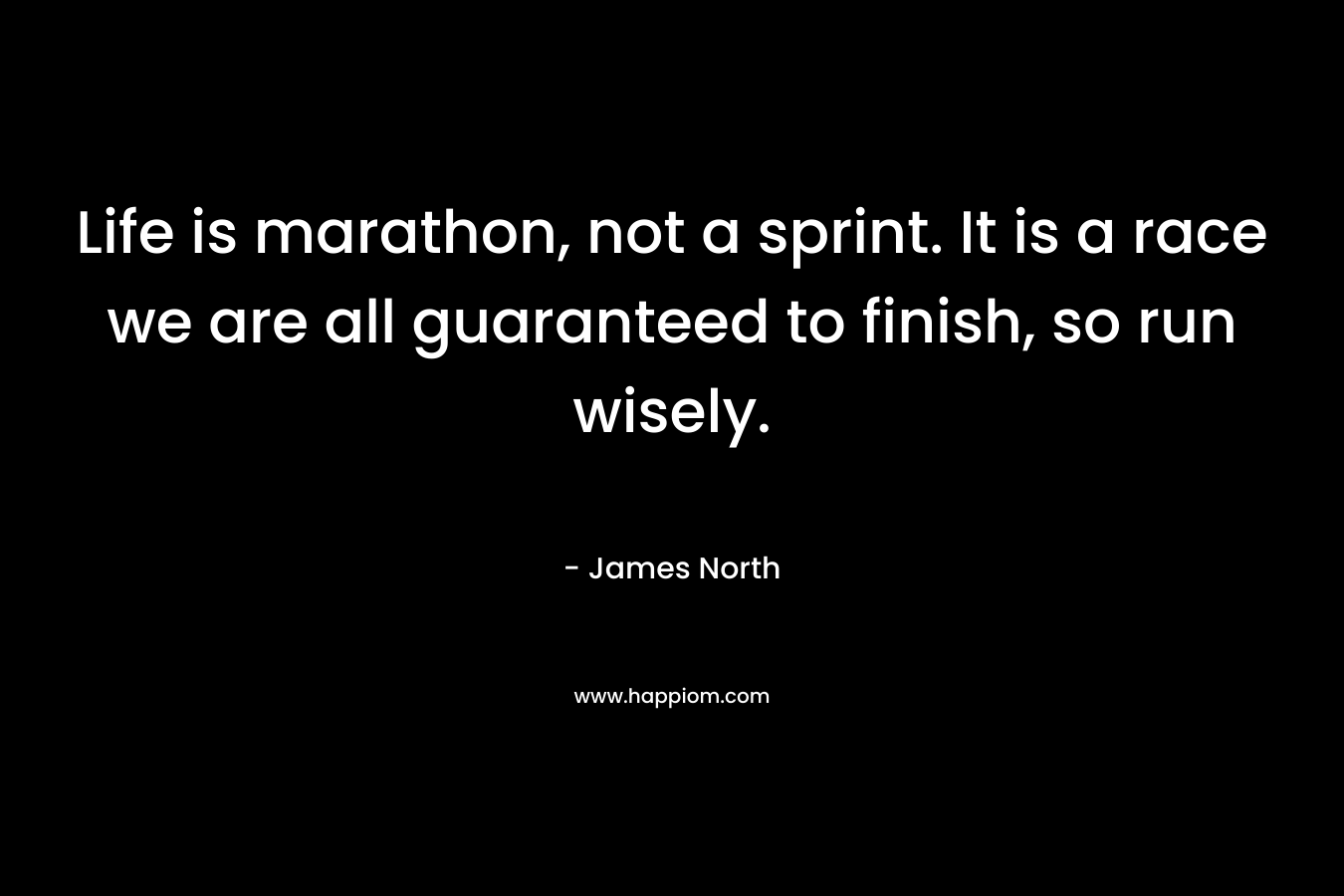 Life is marathon, not a sprint. It is a race we are all guaranteed to finish, so run wisely. – James North