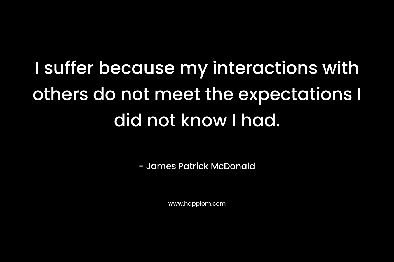 I suffer because my interactions with others do not meet the expectations I did not know I had. – James Patrick McDonald