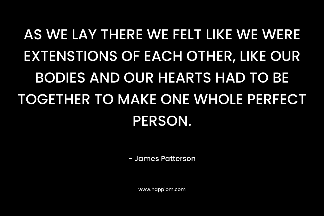 AS WE LAY THERE WE FELT LIKE WE WERE EXTENSTIONS OF EACH OTHER, LIKE OUR BODIES AND OUR HEARTS HAD TO BE TOGETHER TO MAKE ONE WHOLE PERFECT PERSON. – James Patterson