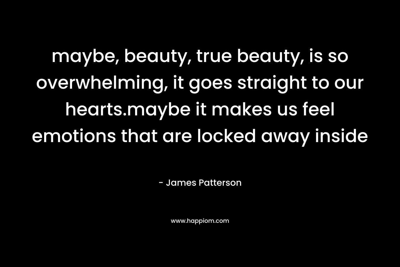 maybe, beauty, true beauty, is so overwhelming, it goes straight to our hearts.maybe it makes us feel emotions that are locked away inside