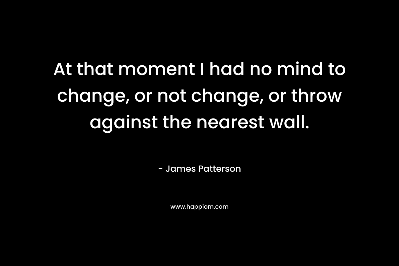At that moment I had no mind to change, or not change, or throw against the nearest wall.