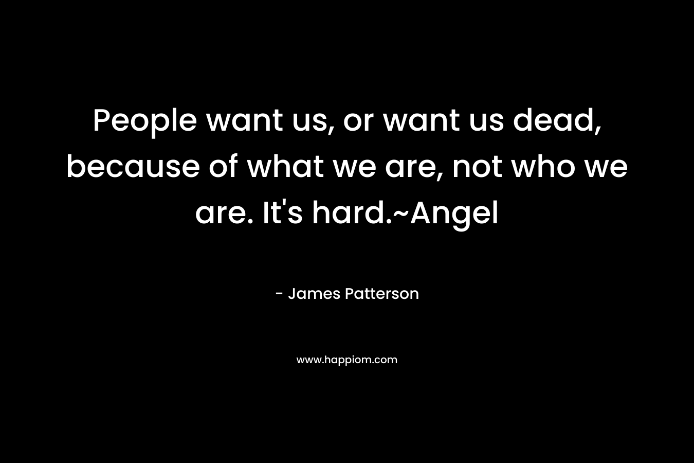 People want us, or want us dead, because of what we are, not who we are. It’s hard.~Angel – James Patterson
