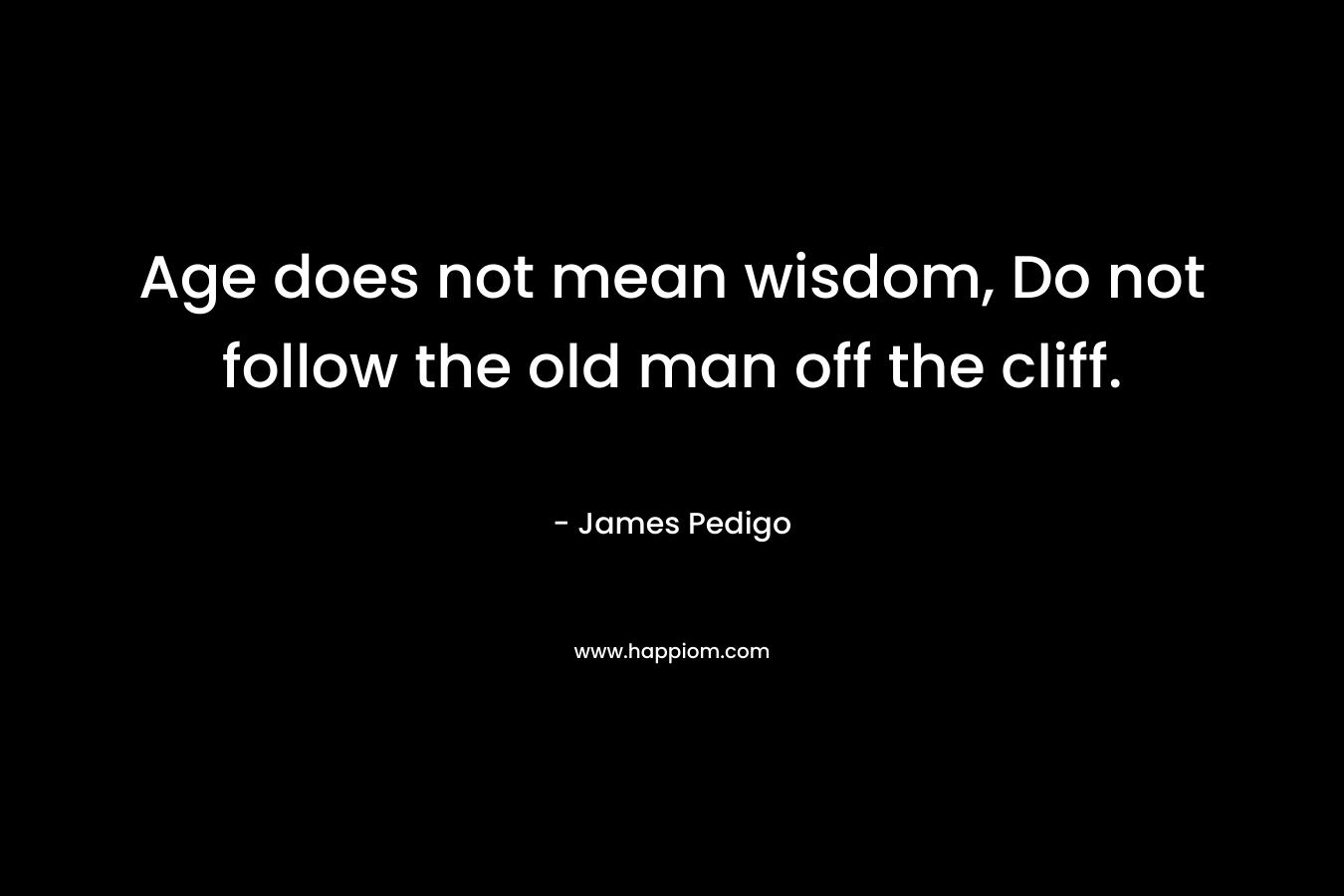 Age does not mean wisdom, Do not follow the old man off the cliff. – James Pedigo