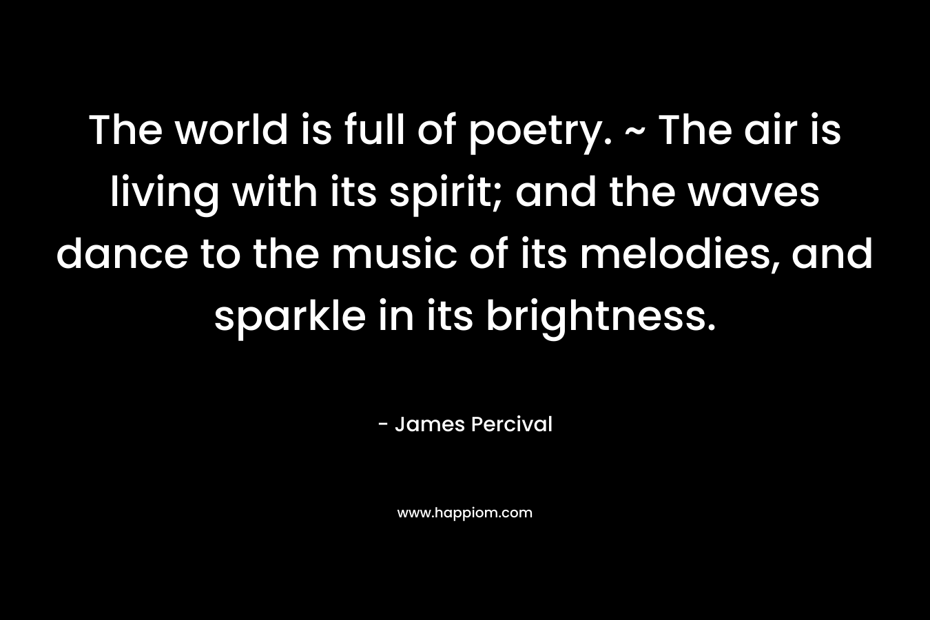 The world is full of poetry. ~ The air is living with its spirit; and the waves dance to the music of its melodies, and sparkle in its brightness. – James Percival