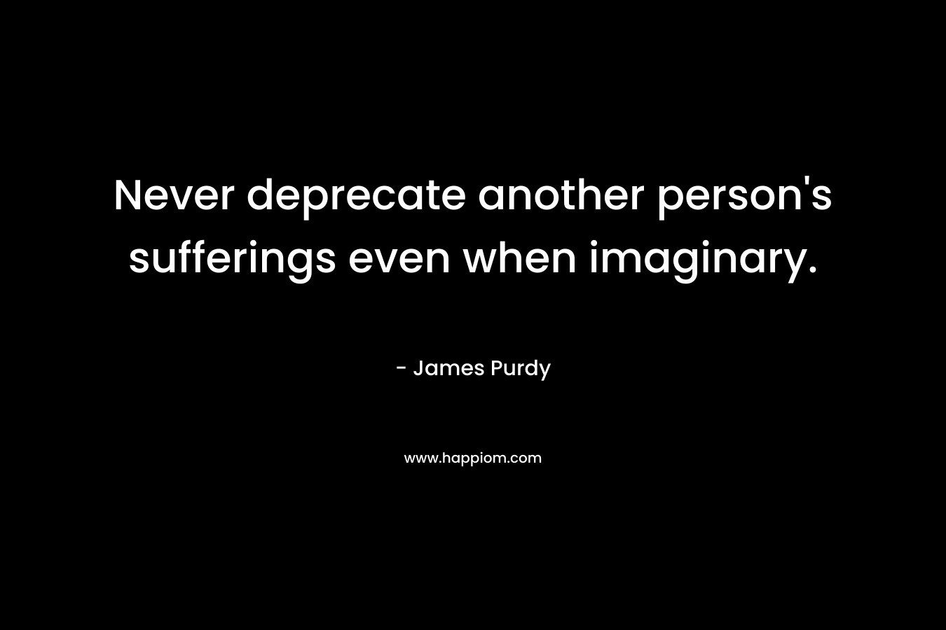 Never deprecate another person’s sufferings even when imaginary. – James Purdy