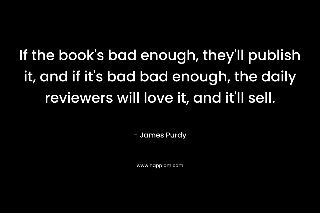 If the book’s bad enough, they’ll publish it, and if it’s bad bad enough, the daily reviewers will love it, and it’ll sell. – James Purdy