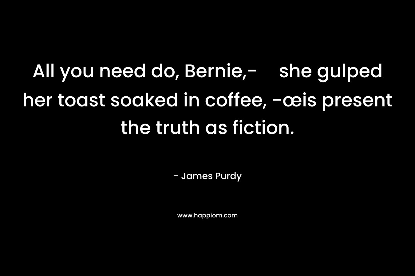 All you need do, Bernie,-she gulped her toast soaked in coffee, -œis present the truth as fiction.