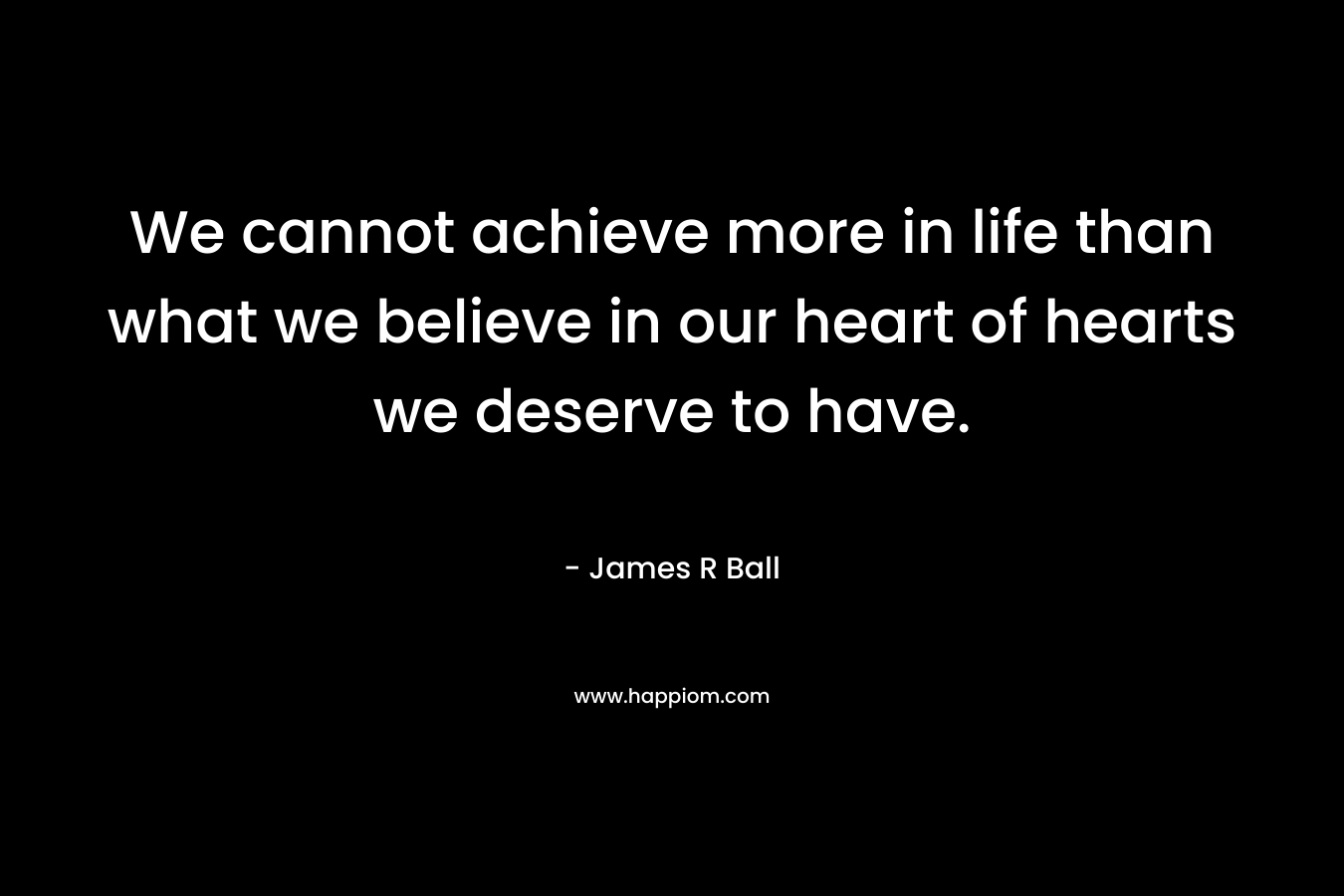 We cannot achieve more in life than what we believe in our heart of hearts we deserve to have.