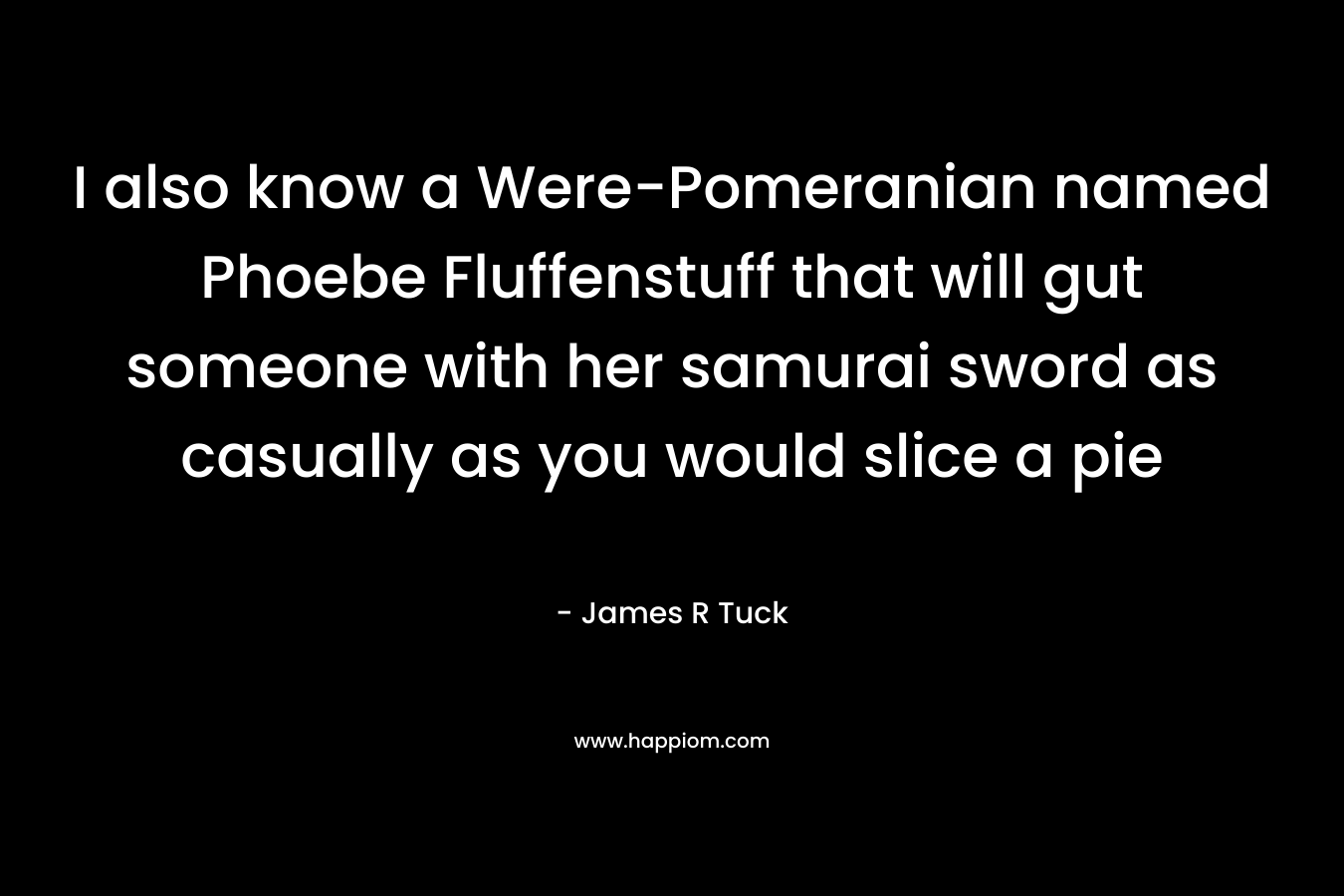 I also know a Were-Pomeranian named Phoebe Fluffenstuff that will gut someone with her samurai sword as casually as you would slice a pie – James R Tuck