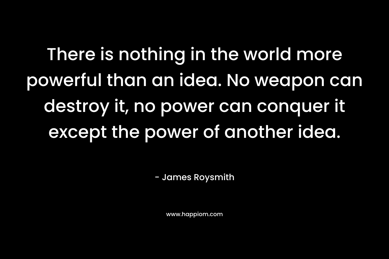 There is nothing in the world more powerful than an idea. No weapon can destroy it, no power can conquer it except the power of another idea. – James Roysmith