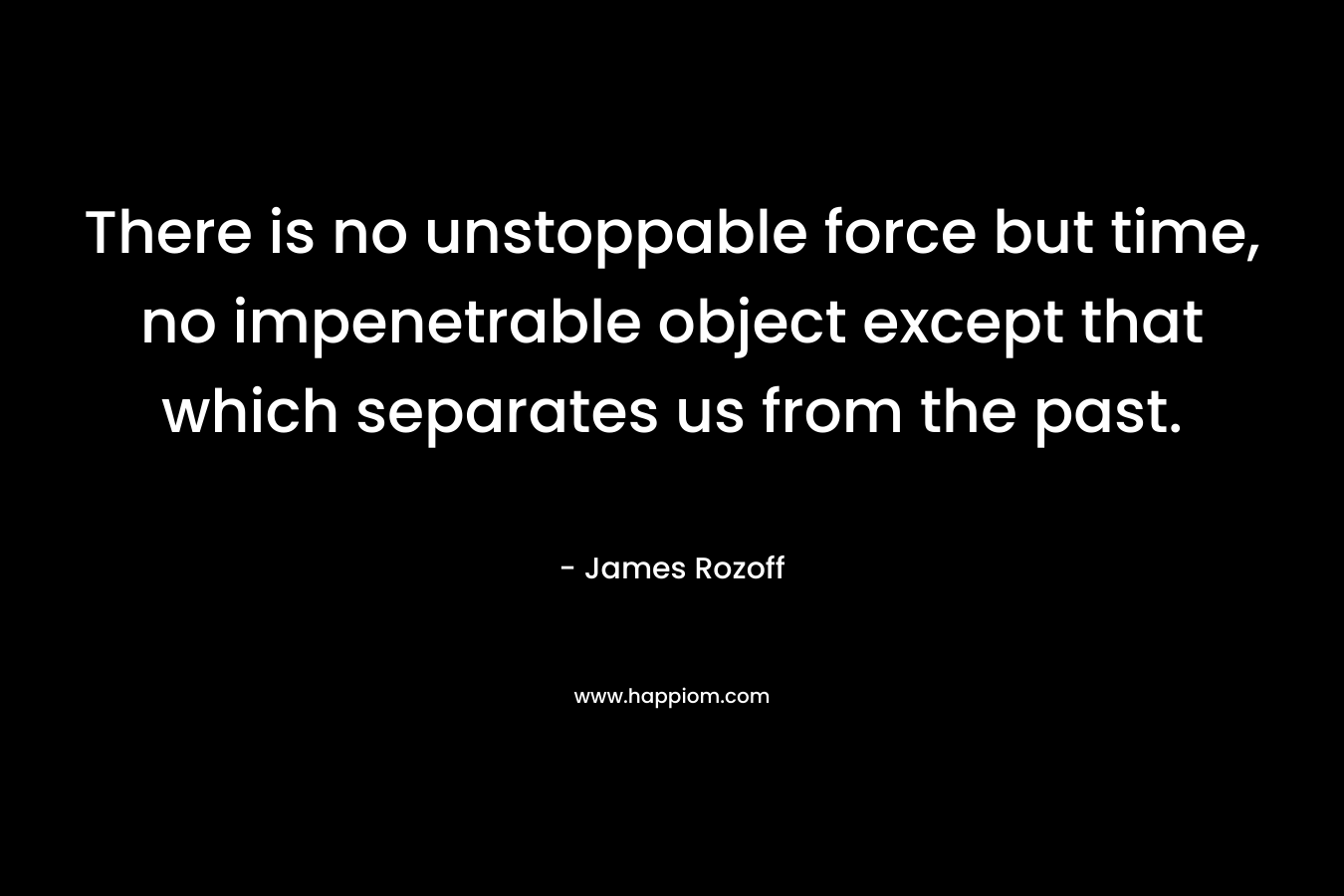 There is no unstoppable force but time, no impenetrable object except that which separates us from the past. – James Rozoff