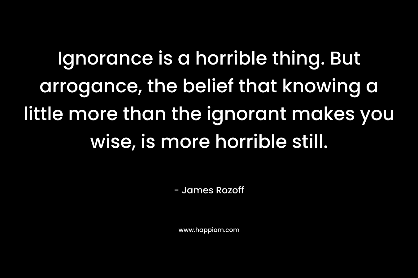 Ignorance is a horrible thing. But arrogance, the belief that knowing a little more than the ignorant makes you wise, is more horrible still. – James Rozoff