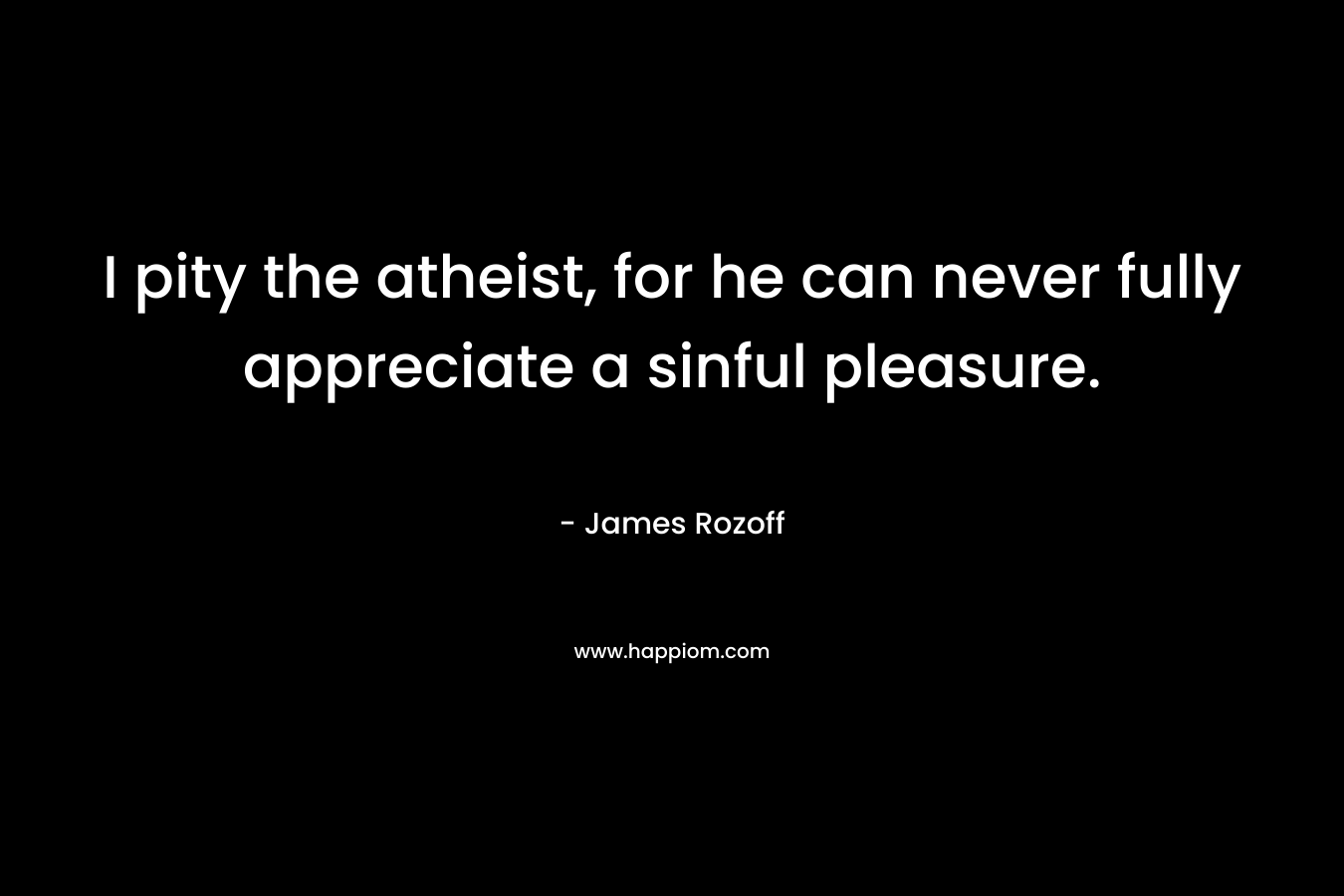 I pity the atheist, for he can never fully appreciate a sinful pleasure. – James Rozoff