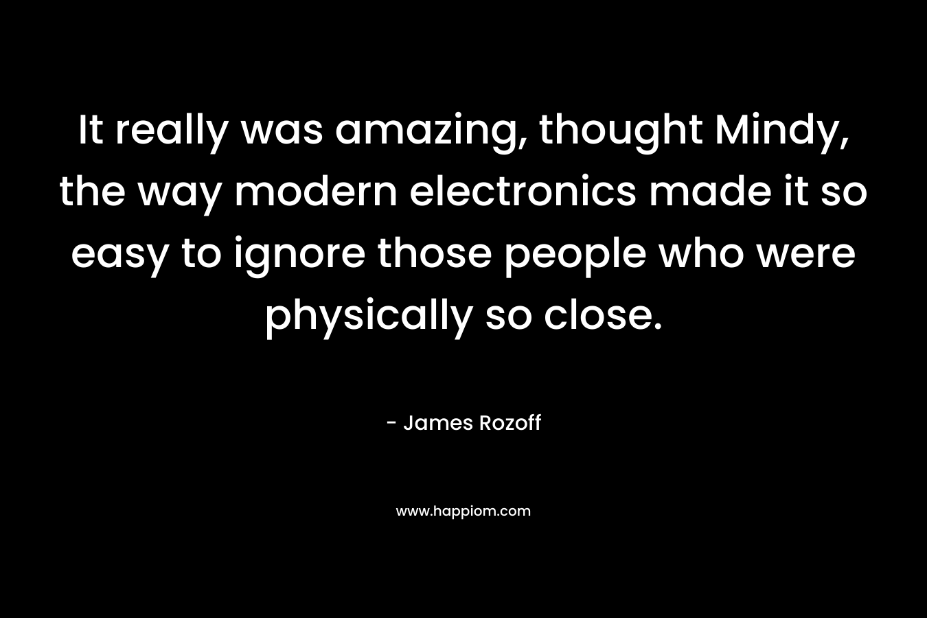 It really was amazing, thought Mindy, the way modern electronics made it so easy to ignore those people who were physically so close. – James Rozoff