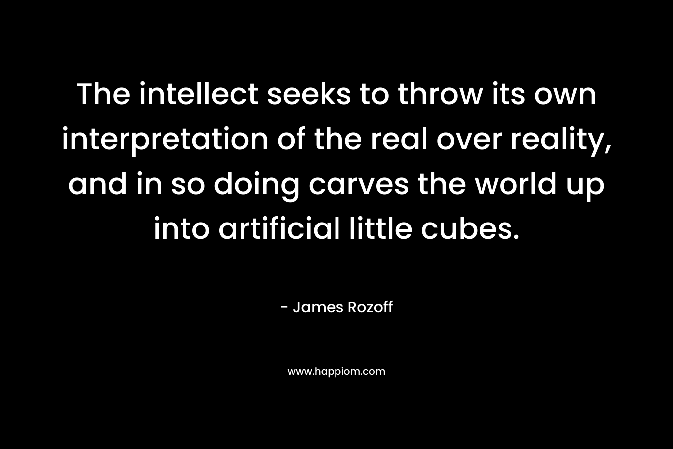 The intellect seeks to throw its own interpretation of the real over reality, and in so doing carves the world up into artificial little cubes.