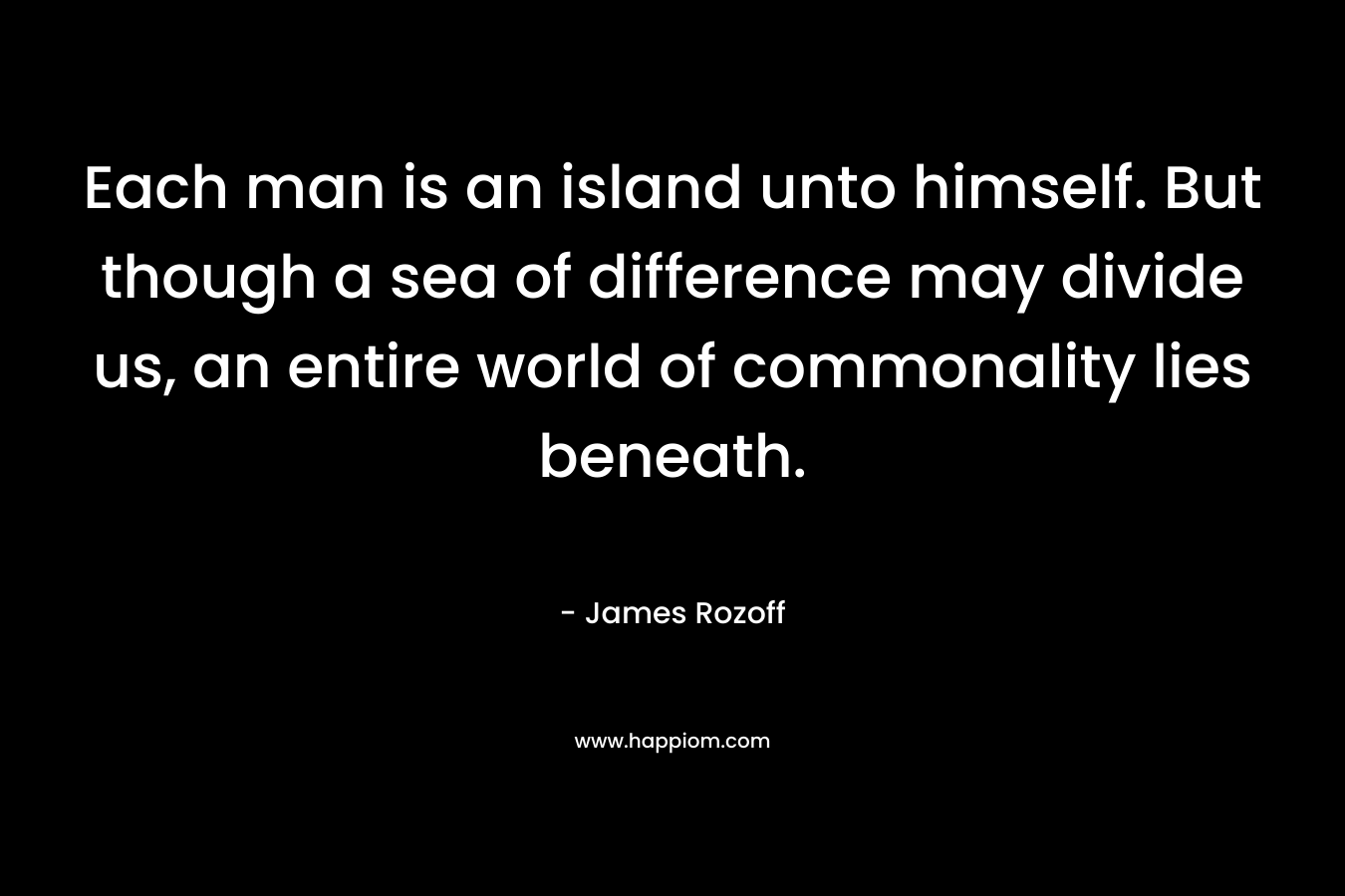 Each man is an island unto himself. But though a sea of difference may divide us, an entire world of commonality lies beneath. – James Rozoff