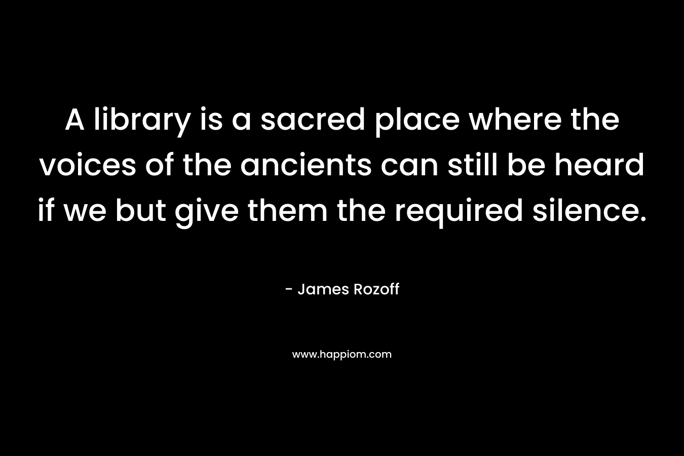 A library is a sacred place where the voices of the ancients can still be heard if we but give them the required silence.