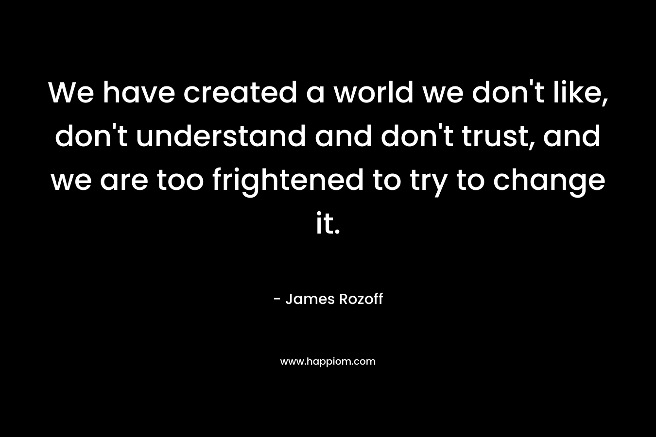 We have created a world we don't like, don't understand and don't trust, and we are too frightened to try to change it.