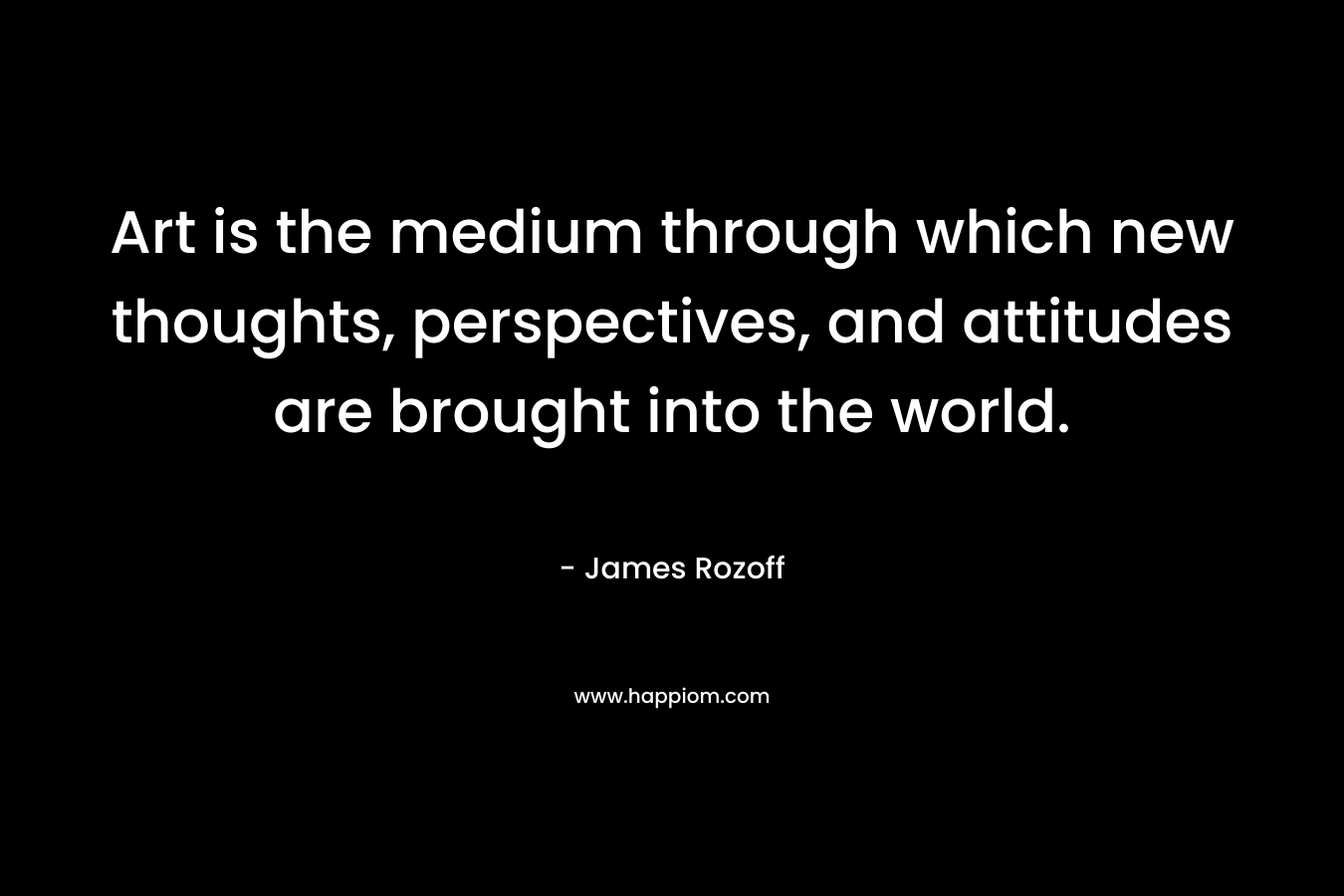Art is the medium through which new thoughts, perspectives, and attitudes are brought into the world. – James Rozoff