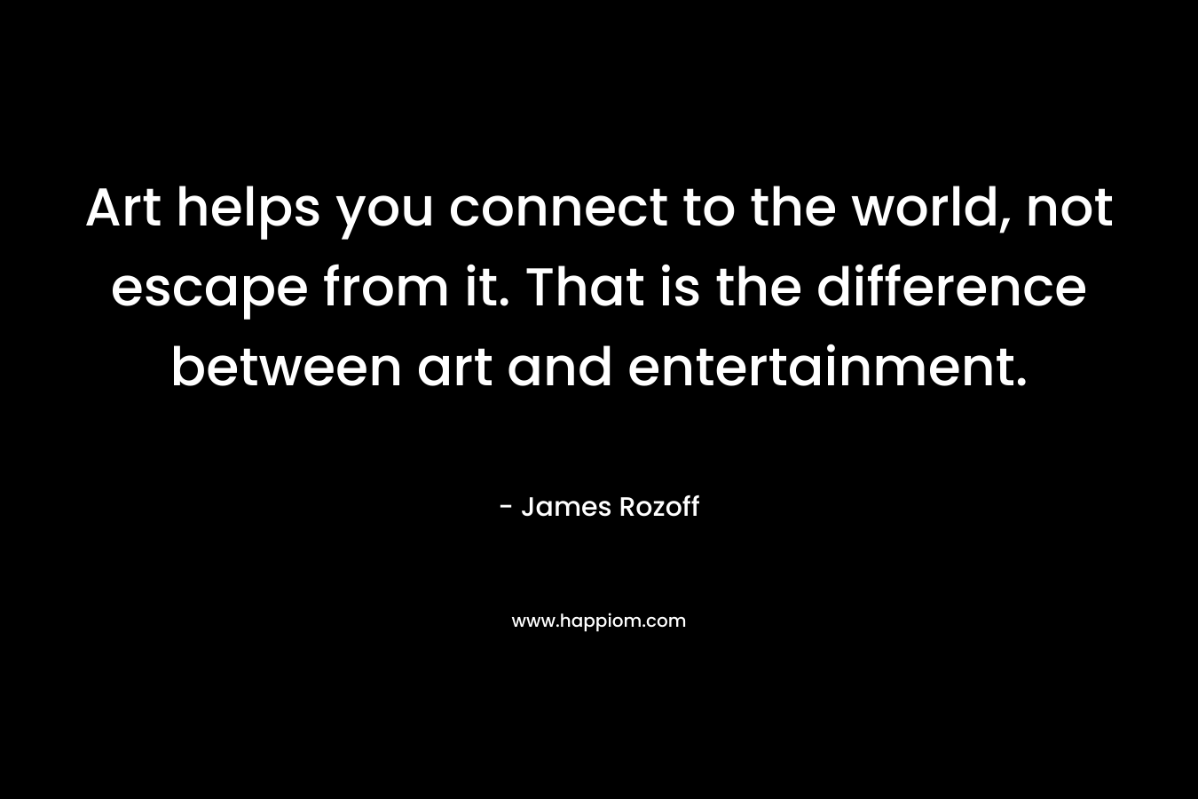 Art helps you connect to the world, not escape from it. That is the difference between art and entertainment.
