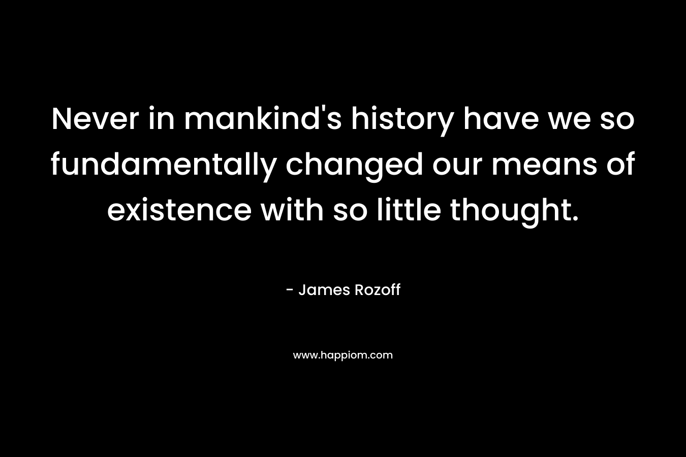Never in mankind's history have we so fundamentally changed our means of existence with so little thought.