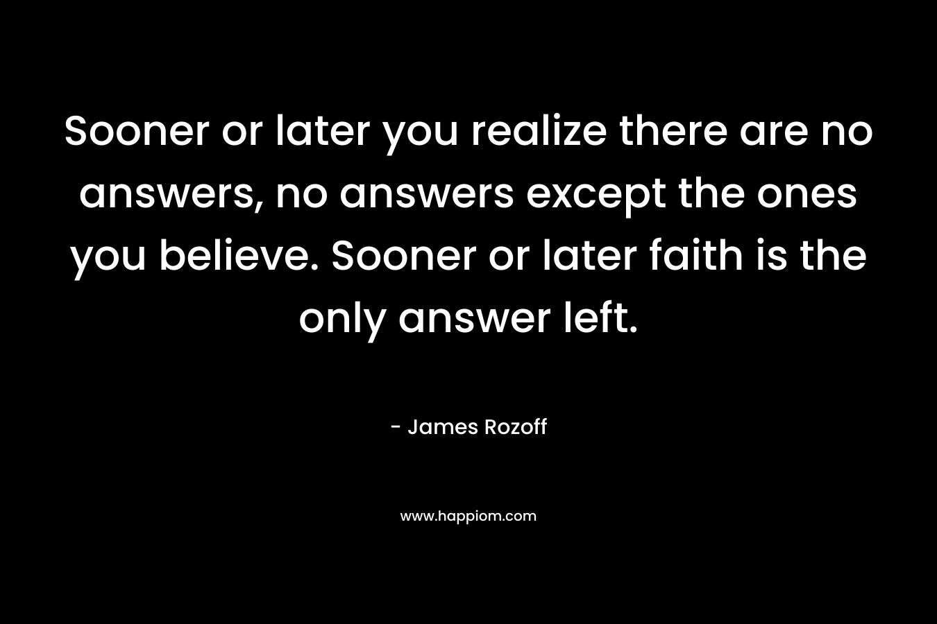 Sooner or later you realize there are no answers, no answers except the ones you believe. Sooner or later faith is the only answer left.